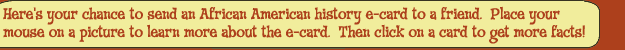 Here's your chance to send an African American history e-card to a friend. Place your mouse on a picture to learn more about the e-card. Then click on a card to get more facts!