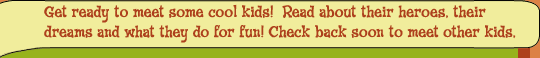 Get ready to meet some cool kids!  Read about their heroes, their dreams and what they do for fun!  Check back soon to meet other kids.