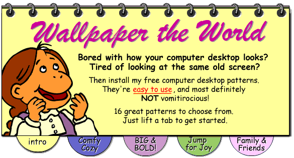 Text: Wallpaper the World.  Bored with how your computer desktop looks? Tired of looking at the same old screen? Then install my new free computer desktop patterns. There're easy to use, and most definitely NOT vomitirocious! 16 great patterns to choose from. Just lift a tab to get started.; Navigation: imagemap with eight hotspots, see below for text links