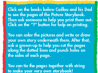 Click on the books below Caillou and his Dad to see the pages of the Picture Storybook. Then ask someone to help you print them out. Click on the "?" button for help on printing. You can color the pictures and write or draw your own story underneath them. After that, ask a grown-up to help you cut the pages along the dotted lines and punch holes on the sides of each page. You can tie the pages together with string to make your very own storybook!