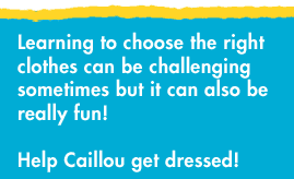 Learning to choose the right clothes can be challenging sometimes but it can also be really fun! Help Caillou get dressed!