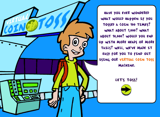Have you ever wondered what would happen if you tossed a coin 100 times?  What about 1,000?  What about 10,000? Would you end up with more heads or more tails?  Well, we've made it easy for you to find out using our Virtual Toss Coss machine.  Click to start.