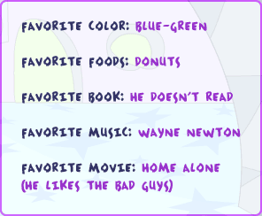 Favorite color: blue-green Favorite foods: donuts Favorite book: he doesn't read Favorite music: wayne newton Favorite movie: Home Alone (he likes the bad guys)