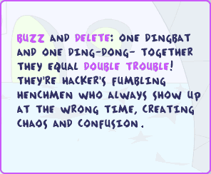 Buzz and Delete: One dingbat and one ding-dong -- together they equal double trouble! They're Hacker's fumbling henchmen who always show up at the wrong time, creating chaos and confusion.