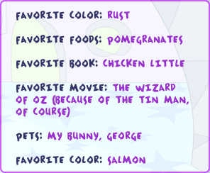 Favorite color: rust Favorite foods: pomegranates Favorite book: Chicken Little Favorite movie: The Wizard of Oz (because of the tin man, or course) Pets: my bunny, George