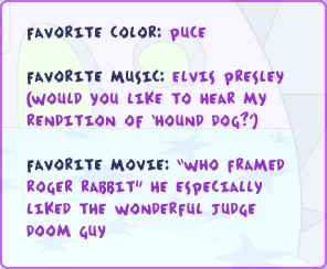Favorite color: puce Favorite music: Elvis Presley (would you like to hear my rendition of Hound Dog?) Favorite movie: 'Who Framed Roger Rabbit' He especially liked the wonderful judge doom guy.