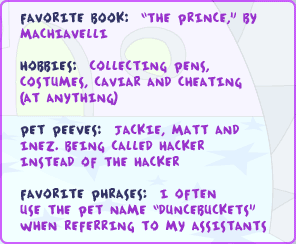 Favorite book: 'The Prince,' by Machiavelli Hobbies: collecting pens, costumes, caviar and cheating (at anything) Pet peeves: Jackie, Matt and Inez. Being called Hacker instead of The Hacker. Favorite phrases: I often use the pet name 'duncebuckets' when referring to my assistants.