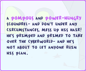 A pompous and power-hungry scoundrel - and don't under any circumstances, mess up his chair! He's primped and primed to take over the Cyberworld - and he's not about to let anyone ruin his plan.