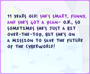 11 years old: She's smart, funny, and she's got a plan - o.k., so sometimes she's just a bit over-the-top, but she's on a mission to save the future of the cyberworld!