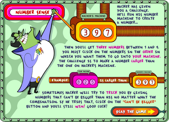 NUMBER SENSE: Hacker has given you a challenge.  He'll run his Number Machine to create a number... then you'll get three numbers between 1 and 9.  You must click on the numbers in the order in which you want them to go into your macine.  the challenge is to make a number larger than the one on Hacker's machine.  Example: 825 is larger than 397.  Sometimes hacker will try to trick you by giving numbers that can't be bigger than his no matter what the combination.  If he tries that click on the 'can't be bigger' button and you'll still win!  Good luck!
