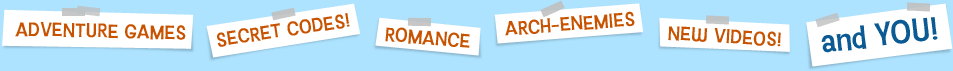 Adventure games! Secret Codes! Romance! Arch-enemies! New Videos! And YOU!