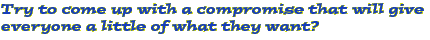 Try to come up with a compromise that will give everyone a little of what they want?