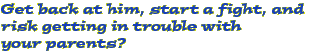 Get back at him, start a fight, and risk getting in trouble with your parents?