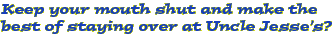 Keep your mouth shut and make the best of staying over at Uncle Jesses?