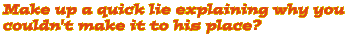 Make up a quick lie explaining why you couldn't make it to his place?